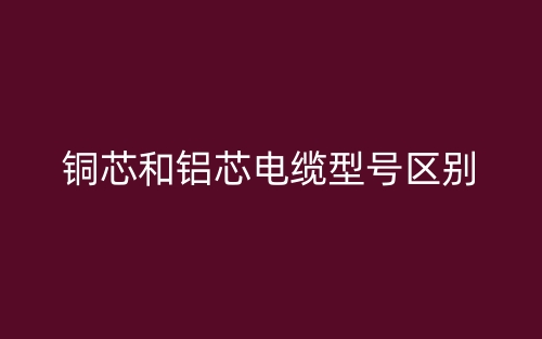 銅芯和鋁芯電纜型號區(qū)別(圖1)