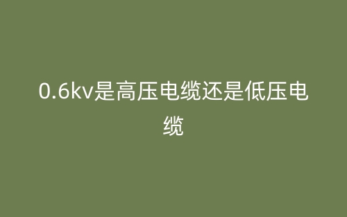 0.6kv是高壓電纜還是低壓電纜？(圖1)