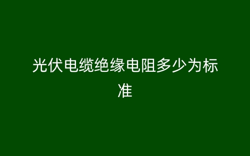 光伏電纜絕緣電阻多少為標(biāo)準(zhǔn)？(圖1)