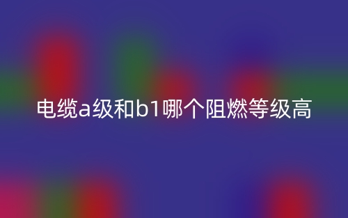 電纜A級和B1級哪個阻燃等級高？(圖1)