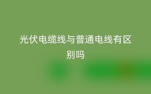 光伏電纜線與普通電線有區(qū)別嗎？(圖1)