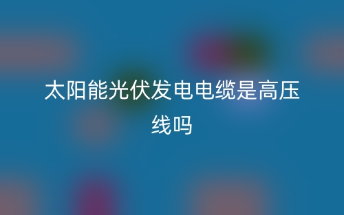 太陽能光伏發(fā)電電纜是高壓線嗎？(圖1)