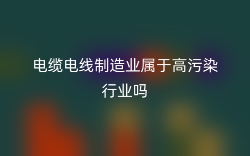 電纜電線制造業(yè)屬于高污染行業(yè)嗎？(圖1)