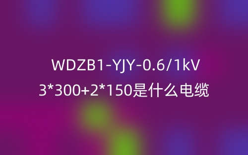 WDZB1-YJY-0.6/1kV 3*300+2*150是什么電纜？(圖1)