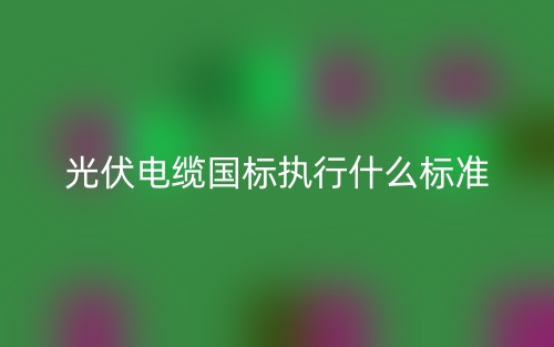 光伏電纜國標(biāo)執(zhí)行什么標(biāo)準(zhǔn)？(圖1)