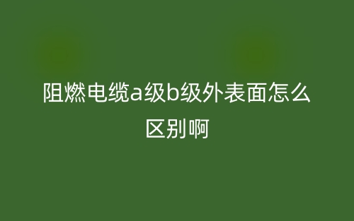 阻燃電纜a級(jí)b級(jí)外表面怎么區(qū)別啊?(圖1)