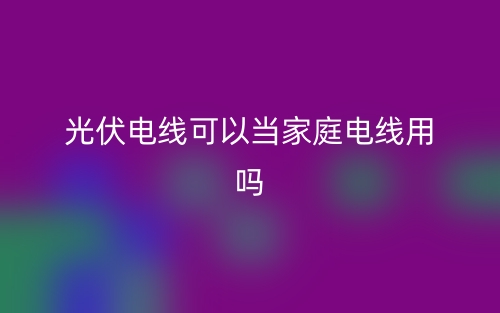 光伏電線可以當家庭電線用嗎？(圖1)