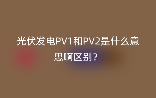 光伏發(fā)電PV1和PV2是什么意思啊區(qū)別？(圖1)