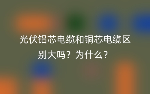 光伏鋁芯電纜和銅芯電纜區(qū)別大嗎？為什么？(圖1)