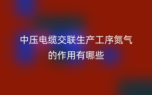 中壓電纜交聯(lián)生產工序氮氣的作用有哪些？(圖1)