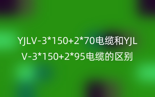 YJLV-3*150+2*70電纜和YJLV-3*150+2*95電纜的區(qū)別?有什么不同？(圖1)