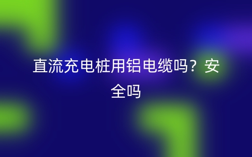 直流充電樁用鋁電纜嗎？安全嗎？(圖1)