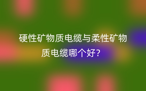 硬性礦物質電纜與柔性礦物質電纜哪個好？(圖1)