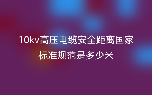 10kv高壓電纜安全距離國家標準規(guī)范是多少米？(圖1)
