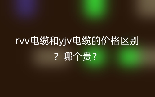 rvv電纜和yjv電纜的價(jià)格區(qū)別？哪個(gè)貴？(圖1)