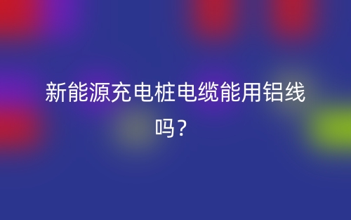 新能源充電樁電纜能用鋁線嗎？(圖1)
