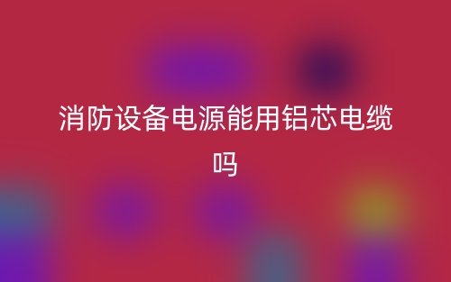 消防設(shè)備電源能用鋁芯電纜嗎？(圖1)