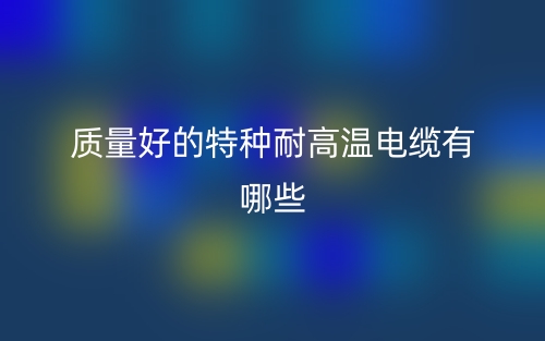 質(zhì)量好的特種耐高溫電纜有哪些推薦？(圖1)