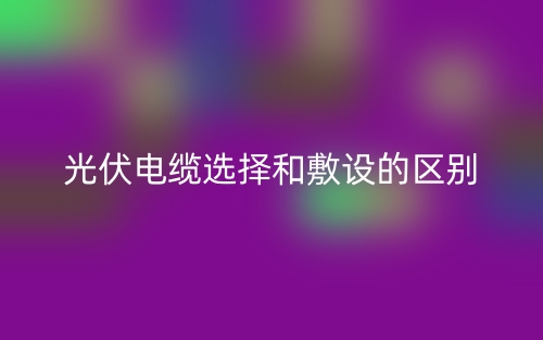 光伏電纜選擇和敷設(shè)的區(qū)別是什么？(圖1)
