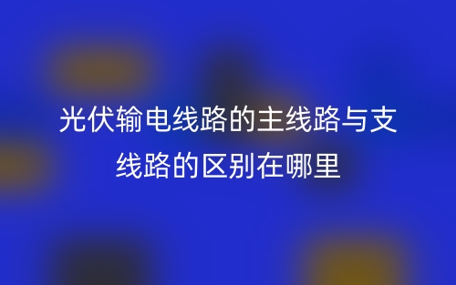 光伏輸電線路的主線路與支線路的區(qū)別在哪里？(圖1)