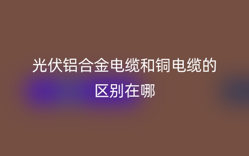 光伏鋁合金電纜和銅電纜的區(qū)別在哪？(圖1)