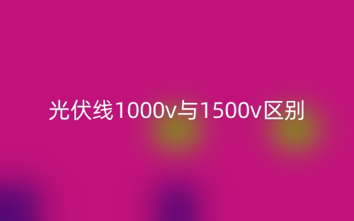 光伏線1000v與1500v的區(qū)別是什么？(圖1)