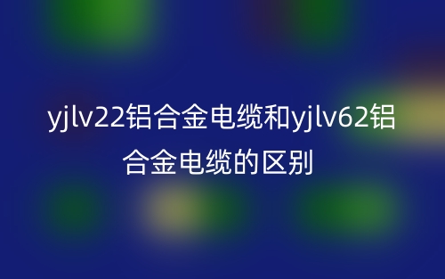 yjlv22鋁合金電纜和yjlv62鋁合金電纜的區(qū)別是什么？(圖1)