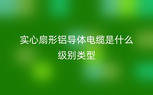 實心扇形鋁導(dǎo)體電纜是什么級別類型？(圖1)