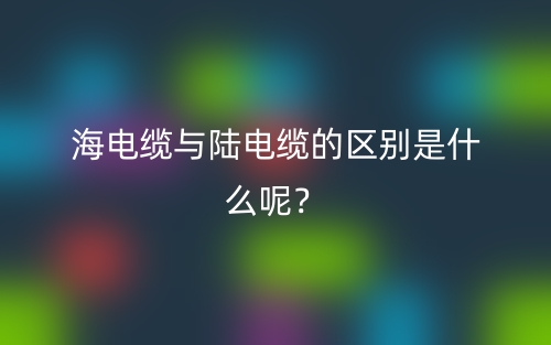 海電纜與陸電纜的區(qū)別是什么呢？(圖1)