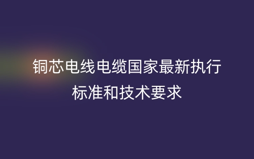銅芯電線電纜國家最新執(zhí)行標(biāo)準(zhǔn)和技術(shù)要求(圖1)