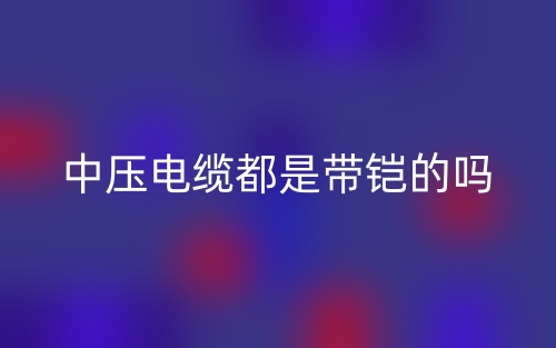 中壓電纜都是帶鎧的嗎？(圖1)