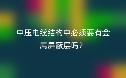 中壓電纜結(jié)構(gòu)中必須要有金屬屏蔽層嗎？(圖1)