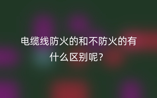 電纜線防火的和不防火的有什么區(qū)別呢？(圖1)