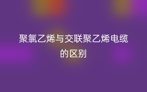 聚氯乙烯與交聯(lián)聚乙烯電纜的區(qū)別是什么？(圖1)