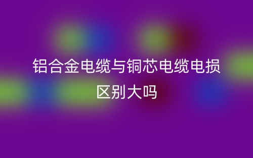 鋁合金電纜與銅芯電纜電損區(qū)別大嗎？(圖1)