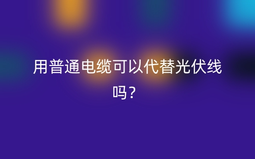 用普通電纜可以代替光伏線嗎？(圖1)