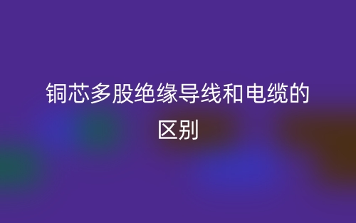 銅芯多股絕緣導(dǎo)線和電纜的區(qū)別是什么？(圖1)