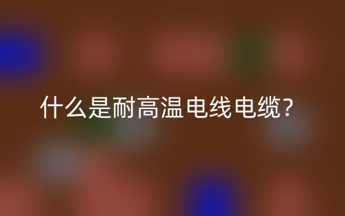 什么是耐高溫電線電纜？(圖1)