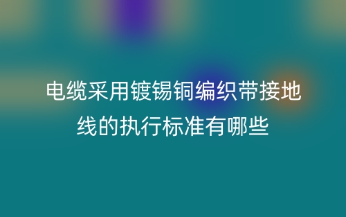 電纜采用鍍錫銅編織帶接地線的執(zhí)行標準有哪些？(圖1)