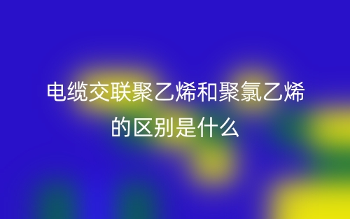 電纜交聯(lián)聚乙烯和聚氯乙烯的區(qū)別是什么？(圖1)