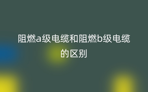 阻燃a級(jí)電纜和阻燃b級(jí)電纜的區(qū)別是什么？(圖1)