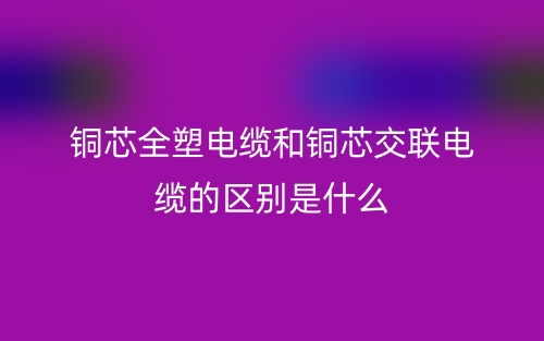 銅芯全塑電纜和銅芯交聯(lián)電纜的區(qū)別是什么？(圖1)