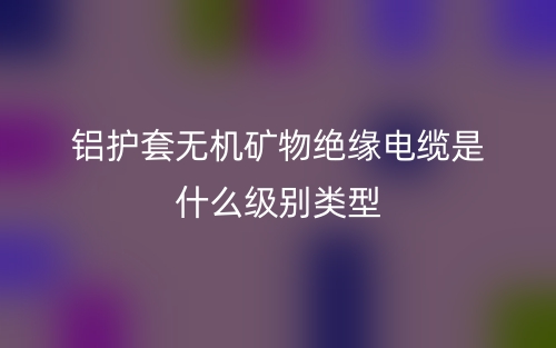 鋁護(hù)套無機(jī)礦物絕緣電纜是什么級(jí)別類型？(圖1)