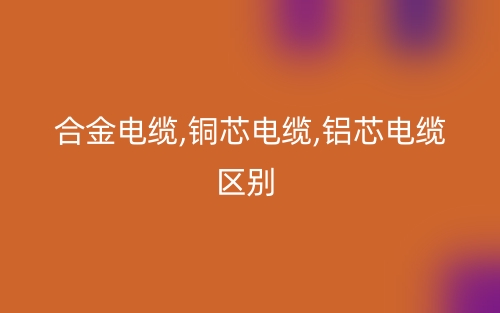 合金電纜,銅芯電纜,鋁芯電纜區(qū)別有哪些？(圖1)
