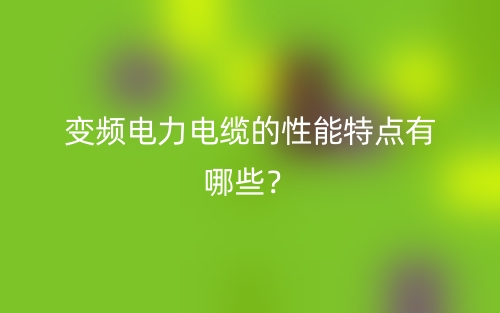 變頻電力電纜的性能特點(diǎn)有哪些？(圖1)