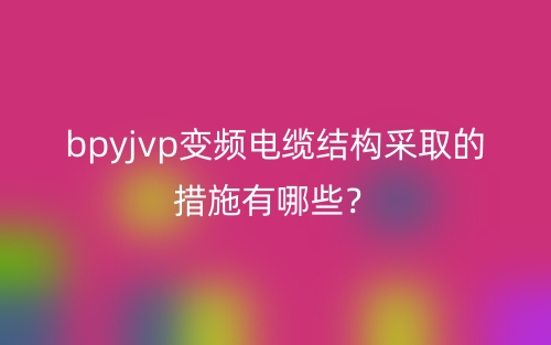 bpyjvp變頻電纜結(jié)構(gòu)采取的措施有哪些？(圖1)