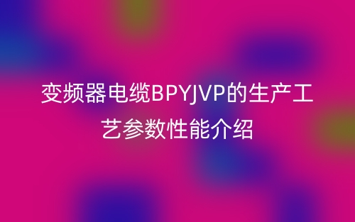變頻器電纜BPYJVP的生產(chǎn)工藝參數(shù)性能介紹(圖1)