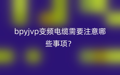bpyjvp變頻電纜需要注意哪些事項？(圖1)