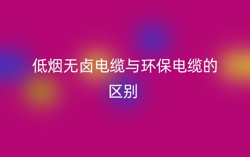 低煙無鹵電纜與環(huán)保電纜的區(qū)別是什么？(圖1)