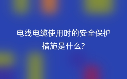 電線電纜使用時的安全保護措施是什么?(圖1)